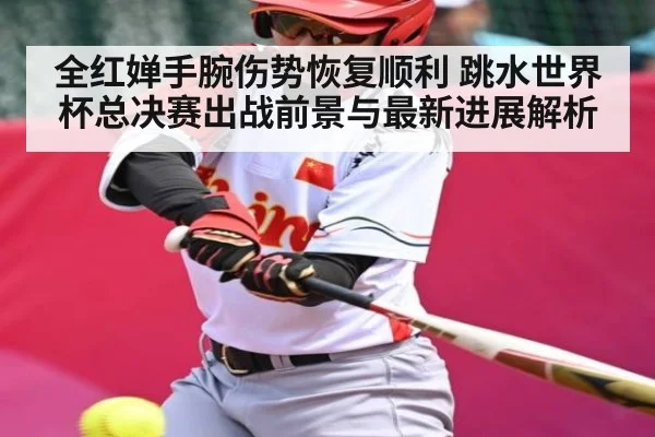 全红婵手腕伤势恢复顺利 跳水世界杯总决赛出战前景与最新进展解析