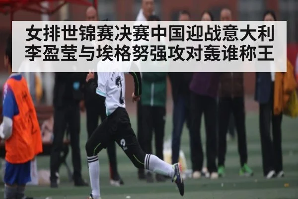 女排世锦赛决赛中国迎战意大利 李盈莹与埃格努强攻对轰谁称王