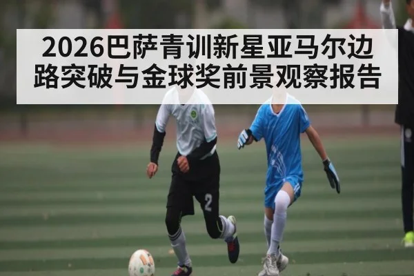 2026巴萨青训新星亚马尔边路突破与金球奖前景观察报告