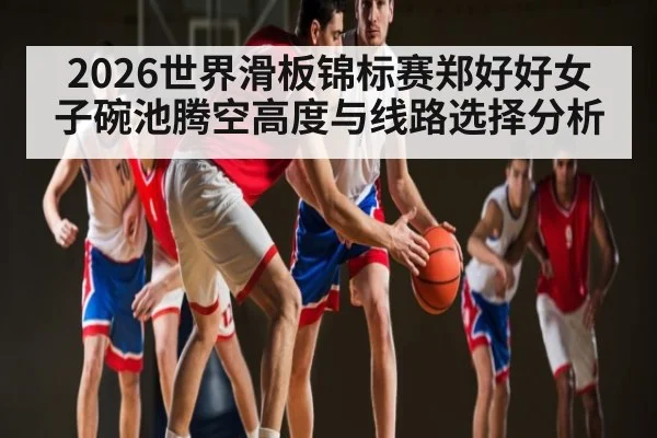 2026世界滑板锦标赛郑好好女子碗池腾空高度与线路选择分析